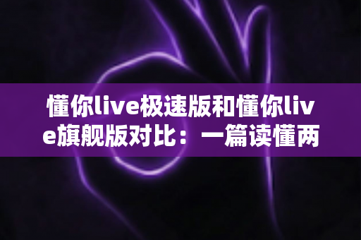 懂你live极速版和懂你live旗舰版对比：一篇读懂两大版本差异，选对版本不花冤枉钱！