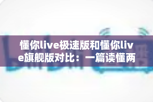 懂你live极速版和懂你live旗舰版对比：一篇读懂两大版本差异，选对版本不花冤枉钱！