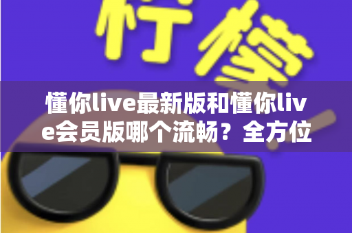 懂你live最新版和懂你live会员版哪个流畅？全方位深度对比与实用优化指南