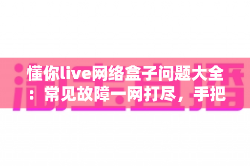 懂你live网络盒子问题大全：常见故障一网打尽，手把手教你告别观影烦恼