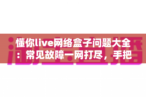 懂你live网络盒子问题大全：常见故障一网打尽，手把手教你告别观影烦恼