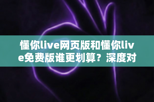 懂你live网页版和懂你live免费版谁更划算?深度对比解析帮你省心又省钱 懂你live网页版和懂你live免费版谁更划算?深度对比解析帮你省心又省钱