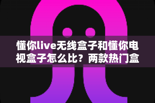 懂你live无线盒子和懂你电视盒子怎么比?两款热门盒子全方位对比评测与选购指南 懂你live无线盒子和懂你电视盒子怎么比?两款热门盒子全方位对比评测与选购指南