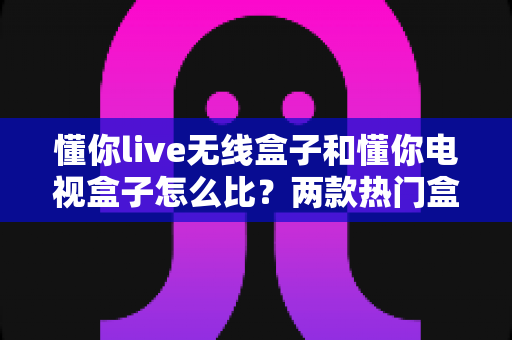 懂你live无线盒子和懂你电视盒子怎么比?两款热门盒子全方位对比评测与选购指南 懂你live无线盒子和懂你电视盒子怎么比?两款热门盒子全方位对比评测与选购指南