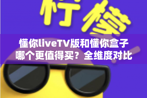 懂你liveTV版和懂你盒子哪个更值得买?全维度对比评测与选购攻略,看完不再纠结 懂你liveTV版和懂你盒子哪个更值得买?全维度对比评测与选购攻略,看完不再纠结