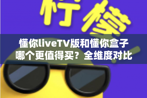 懂你liveTV版和懂你盒子哪个更值得买？全维度对比评测与选购攻略，看完不再纠结
