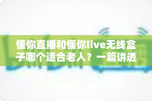 懂你直播和懂你live无线盒子哪个适合老人？一篇讲透适老选购的实用对比指南