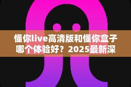 懂你live高清版和懂你盒子哪个体验好?2025最新深度对比评测,看完再买不踩坑 懂你live高清版和懂你盒子哪个体验好?2025最新深度对比评测,看完再买不踩坑
