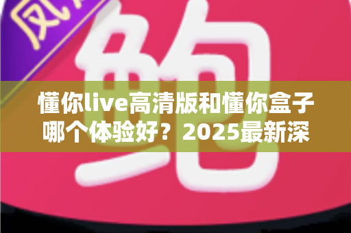 懂你live高清版和懂你盒子哪个体验好？2025最新深度对比评测，看完再买不踩坑
