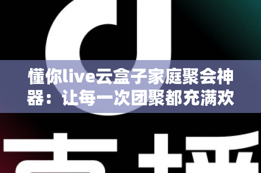 懂你live云盒子家庭聚会神器：让每一次团聚都充满欢声笑语的智能娱乐中心