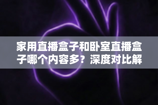 家用直播盒子和卧室直播盒子哪个内容多？深度对比解析帮你选对不踩坑