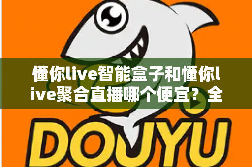 懂你live智能盒子和懂你live聚合直播哪个便宜?全面价格对比与省钱选购指南 懂你live智能盒子和懂你live聚合直播哪个便宜?全面价格对比与省钱选购指南