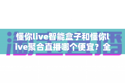 懂你live智能盒子和懂你live聚合直播哪个便宜？全面价格对比与省钱选购指南