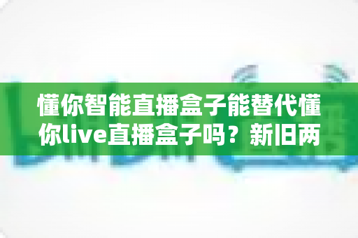 懂你智能直播盒子能替代懂你live直播盒子吗?新旧两款直播设备深度对比与选购全指南 懂你智能直播盒子能替代懂你live直播盒子吗?新旧两款直播设备深度对比与选购全指南