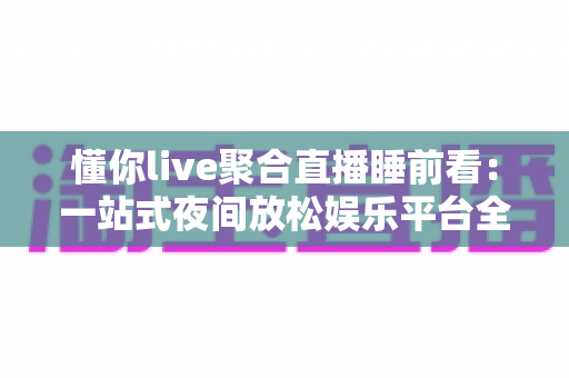 懂你live聚合直播睡前看:一站式夜间放松娱乐平台全面解析与使用指南 懂你live聚合直播睡前看:一站式夜间放松娱乐平台全面解析与使用指南