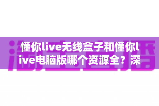 懂你live无线盒子和懂你live电脑版哪个资源全？深度对比帮你选对版本不踩坑