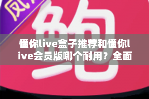 懂你live盒子推荐和懂你live会员版哪个耐用?全面对比解析帮你做出明智选择 懂你live盒子推荐和懂你live会员版哪个耐用?全面对比解析帮你做出明智选择