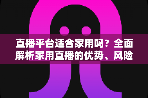 直播平台适合家用吗?全面解析家用直播的优势、风险与实用选择指南 直播平台适合家用吗?全面解析家用直播的优势、风险与实用选择指南