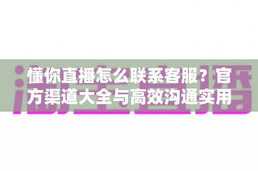 懂你直播怎么联系客服？官方渠道大全与高效沟通实用指南