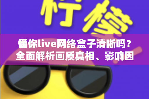 懂你live网络盒子清晰吗?全面解析画质真相、影响因素与实用优化指南 懂你live网络盒子清晰吗?全面解析画质真相、影响因素与实用优化指南