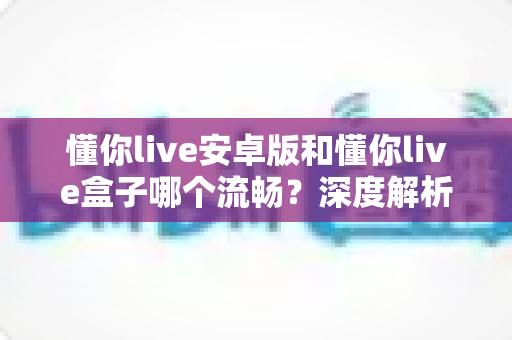 懂你live安卓版和懂你live盒子哪个流畅？深度解析助你选出最佳观影方案