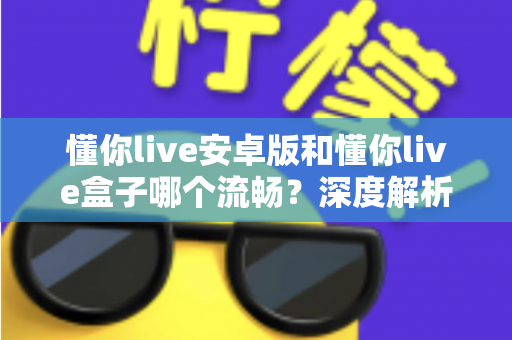 懂你live安卓版和懂你live盒子哪个流畅？深度解析助你选出最佳观影方案
