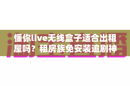 懂你live无线盒子适合出租屋吗?租房族免安装追剧神器深度解析 懂你live无线盒子适合出租屋吗?租房族免安装追剧神器深度解析