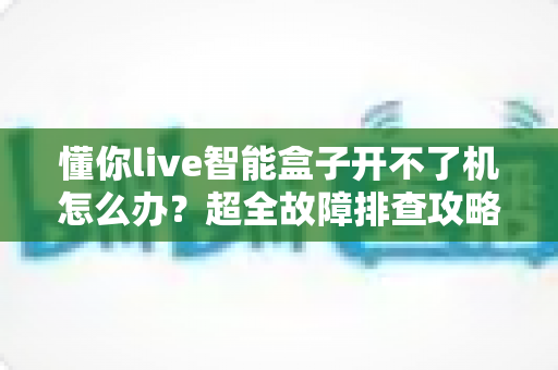 懂你live智能盒子开不了机怎么办？超全故障排查攻略，十分钟找回畅快观影体验