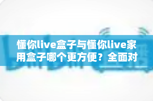 懂你live盒子与懂你live家用盒子哪个更方便？全面对比帮你选对设备