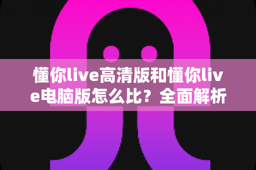 懂你live高清版和懂你live电脑版怎么比?全面解析两大版本差异,帮你选出最适合的观看方式 懂你live高清版和懂你live电脑版怎么比?全面解析两大版本差异,帮你选出最适合的观看方式