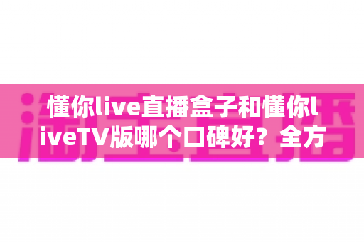 懂你live直播盒子和懂你liveTV版哪个口碑好?全方位深度对比评测与实用选购指南 懂你live直播盒子和懂你liveTV版哪个口碑好?全方位深度对比评测与实用选购指南