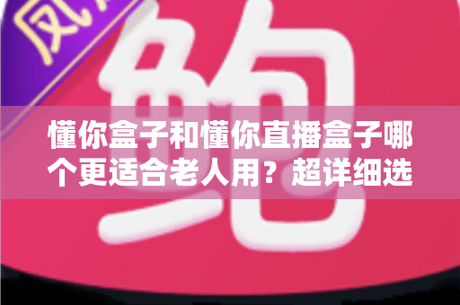 懂你盒子和懂你直播盒子哪个更适合老人用？超详细选购指南，帮爸妈告别“看电视难”