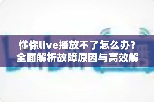 懂你live播放不了怎么办?全面解析故障原因与高效解决方法大全 懂你live播放不了怎么办?全面解析故障原因与高效解决方法大全