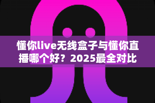 懂你live无线盒子与懂你直播哪个好？2025最全对比测评帮你一次选对直播装备