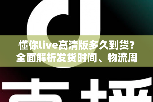 懂你live高清版多久到货?全面解析发货时间、物流周期与购买攻略——让你安心下单不踩坑 懂你live高清版多久到货?全面解析发货时间、物流周期与购买攻略——让你安心下单不踩坑