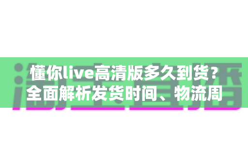 懂你live高清版多久到货?全面解析发货时间、物流周期与购买攻略——让你安心下单不踩坑 懂你live高清版多久到货?全面解析发货时间、物流周期与购买攻略——让你安心下单不踩坑