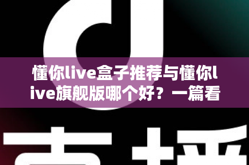 懂你live盒子推荐与懂你live旗舰版哪个好?一篇看懂差异的深度选购指南 懂你live盒子推荐与懂你live旗舰版哪个好?一篇看懂差异的深度选购指南