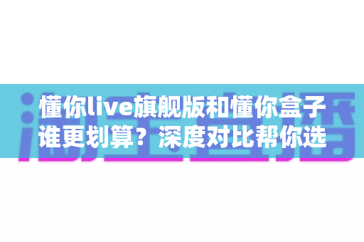 懂你live旗舰版和懂你盒子谁更划算?深度对比帮你选对不选贵 懂你live旗舰版和懂你盒子谁更划算?深度对比帮你选对不选贵