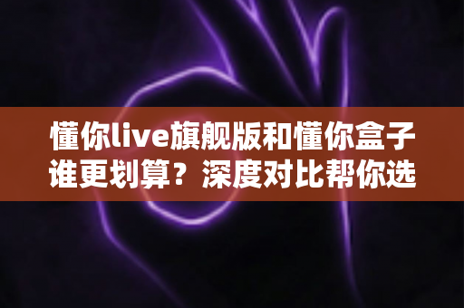 懂你live旗舰版和懂你盒子谁更划算?深度对比帮你选对不选贵 懂你live旗舰版和懂你盒子谁更划算?深度对比帮你选对不选贵