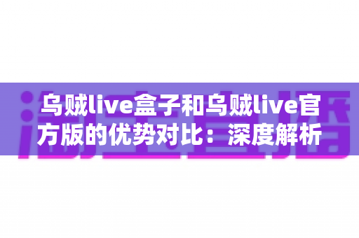乌贼live盒子和乌贼live官方版的优势对比：深度解析两大版本差异，帮你找到最合适的直播观看方案