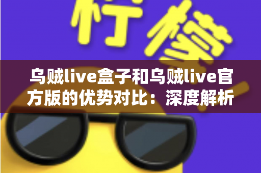 乌贼live盒子和乌贼live官方版的优势对比：深度解析两大版本差异，帮你找到最合适的直播观看方案