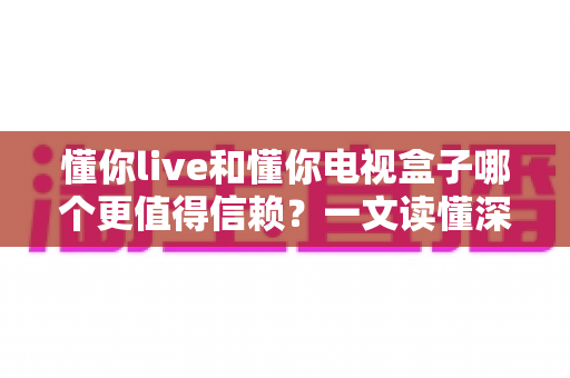 懂你live和懂你电视盒子哪个更值得信赖?一文读懂深度对比与选购指南 懂你live和懂你电视盒子哪个更值得信赖?一文读懂深度对比与选购指南