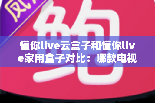 懂你live云盒子和懂你live家用盒子对比：哪款电视盒子更适合你？一篇文章看懂差异与选购技巧