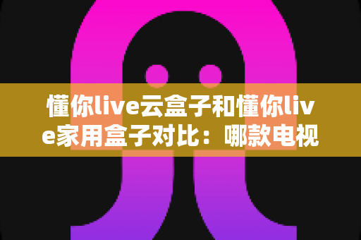 懂你live云盒子和懂你live家用盒子对比：哪款电视盒子更适合你？一篇文章看懂差异与选购技巧