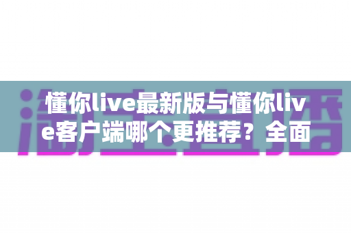 懂你live最新版与懂你live客户端哪个更推荐?全面对比解析助你做出明智选择 懂你live最新版与懂你live客户端哪个更推荐?全面对比解析助你做出明智选择