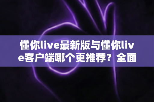 懂你live最新版与懂你live客户端哪个更推荐?全面对比解析助你做出明智选择 懂你live最新版与懂你live客户端哪个更推荐?全面对比解析助你做出明智选择