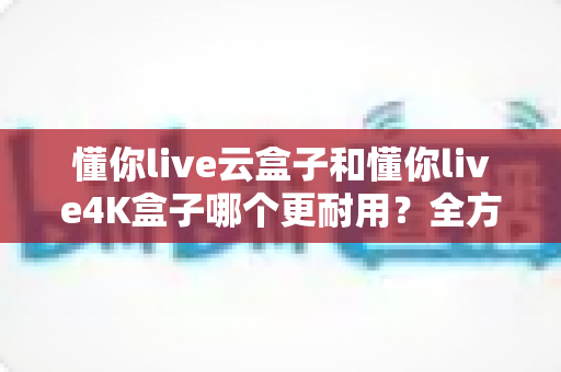 懂你live云盒子和懂你live4K盒子哪个更耐用？全方位寿命对比与避坑选购指南