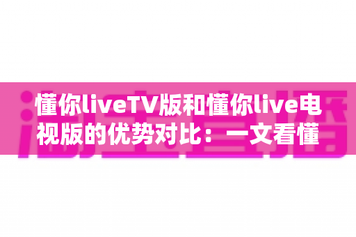 懂你liveTV版和懂你live电视版的优势对比:一文看懂两大版本差异,选对版本不踩坑 懂你liveTV版和懂你live电视版的优势对比:一文看懂两大版本差异,选对版本不踩坑