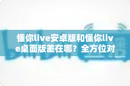 懂你live安卓版和懂你live桌面版差在哪?全方位对比解析,帮你找到最适合自己的直播体验方式 懂你live安卓版和懂你live桌面版差在哪?全方位对比解析,帮你找到最适合自己的直播体验方式