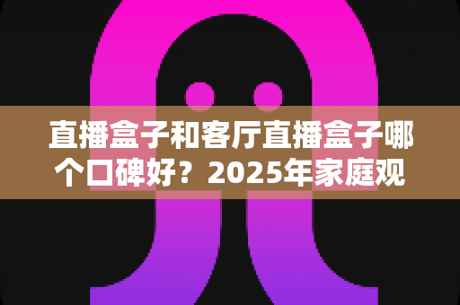 直播盒子和客厅直播盒子哪个口碑好？2025年家庭观影设备最全选购对比指南